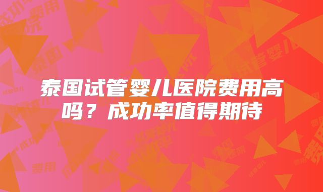 泰国试管婴儿医院费用高吗?成功率值得期待