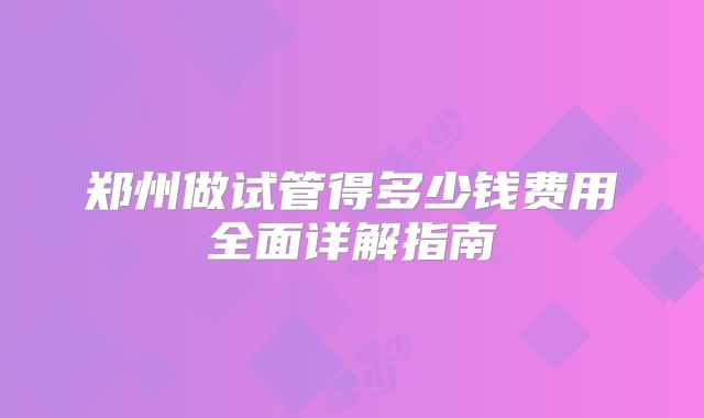 郑州做试管得多少钱费用全面详解指南