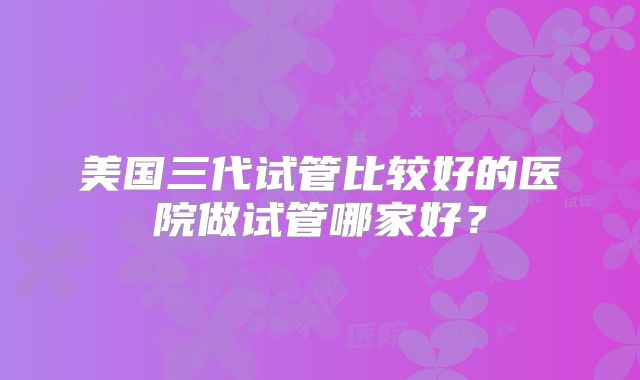 美国三代试管比较好的医院做试管哪家好？