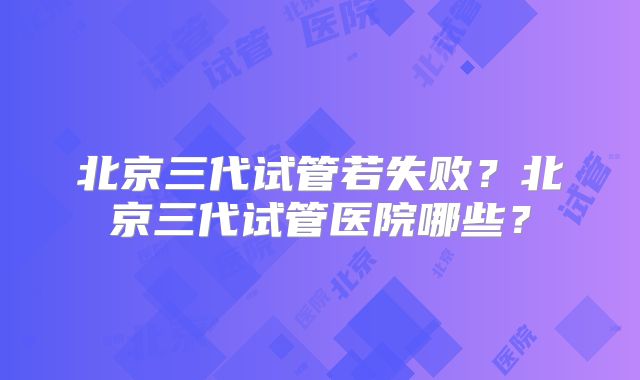 北京三代试管若失败？北京三代试管医院哪些？