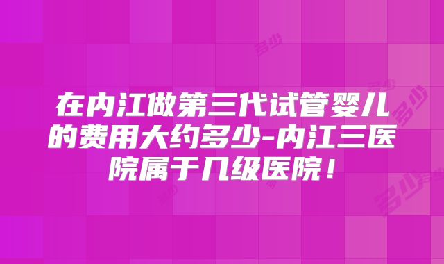 在内江做第三代试管婴儿的费用大约多少-内江三医院属于几级医院！
