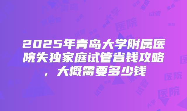 2025年青岛大学附属医院失独家庭试管省钱攻略,大概需要多少钱