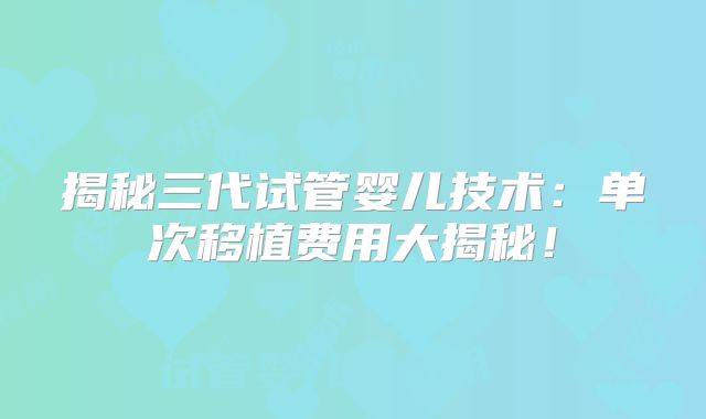 揭秘三代试管婴儿技术:单次移植费用大揭秘!