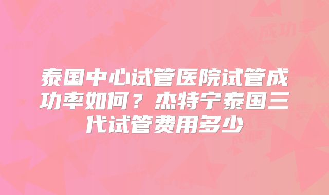 泰国中心试管医院试管成功率如何？杰特宁泰国三代试管费用多少