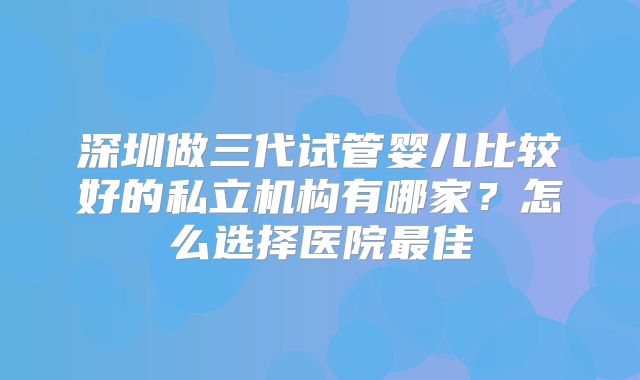 深圳做三代试管婴儿比较好的私立机构有哪家?怎么选择医院最佳