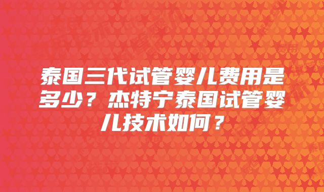 泰国三代试管婴儿费用是多少?杰特宁泰国试管婴儿技术如何?