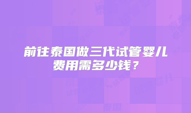 前往泰国做三代试管婴儿费用需多少钱?