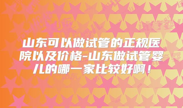 山东可以做试管的正规医院以及价格-山东做试管婴儿的哪一家比较好啊！
