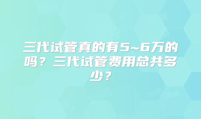 三代试管真的有5~6万的吗?三代试管费用总共多少?