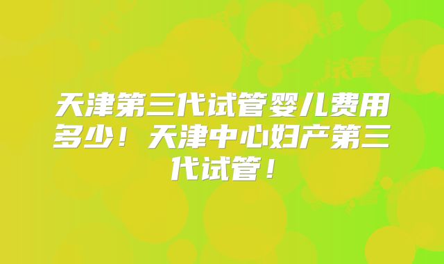 天津第三代试管婴儿费用多少！天津中心妇产第三代试管！