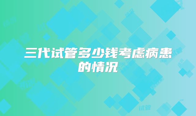 三代试管多少钱考虑病患的情况