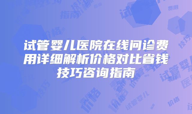 试管婴儿医院在线问诊费用详细解析价格对比省钱技巧咨询指南