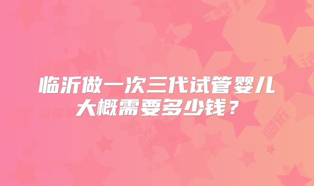 临沂做一次三代试管婴儿大概需要多少钱?