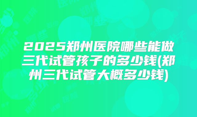 2025郑州医院哪些能做三代试管孩子的多少钱(郑州三代试管大概多少钱)