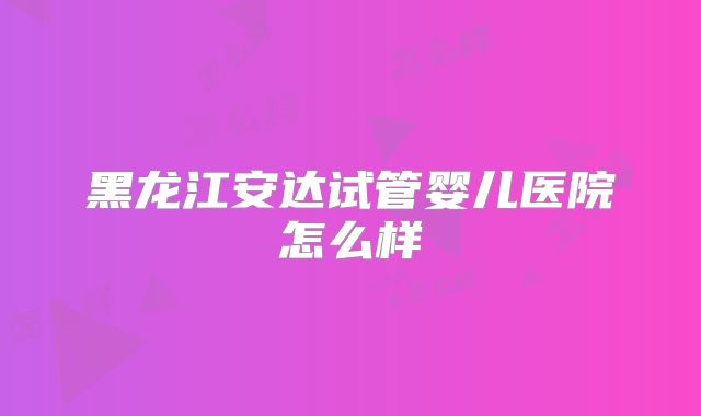 黑龙江安达试管婴儿医院怎么样