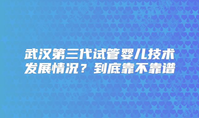 武汉第三代试管婴儿技术发展情况?到底靠不靠谱