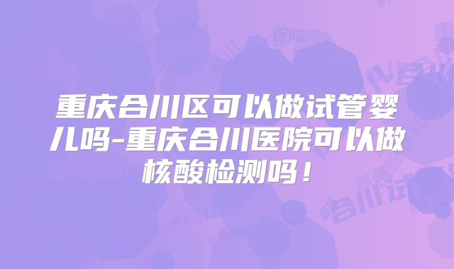 重庆合川区可以做试管婴儿吗-重庆合川医院可以做核酸检测吗！
