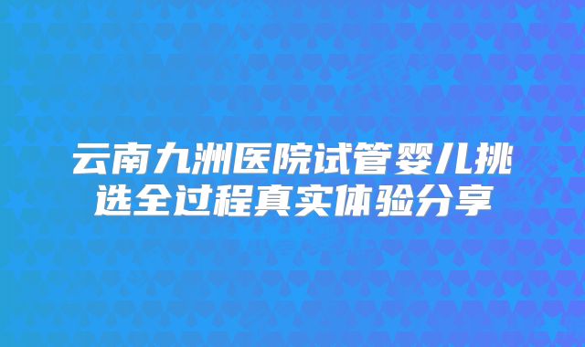 云南九洲医院试管婴儿挑选全过程真实体验分享