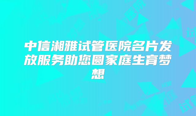 中信湘雅试管医院名片发放服务助您圆家庭生育梦想