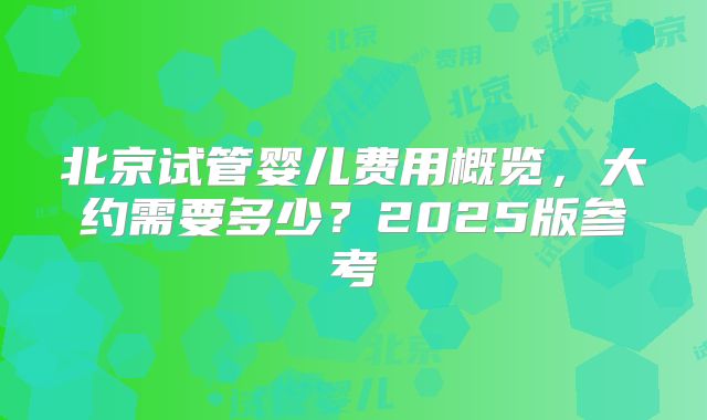 北京试管婴儿费用概览,大约需要多少?2025版参考