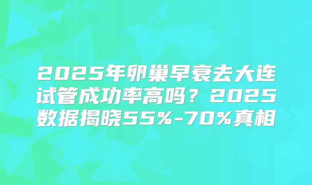 2025年卵巢早衰去大连试管成功率高吗？2025数据揭晓55%-70%真相