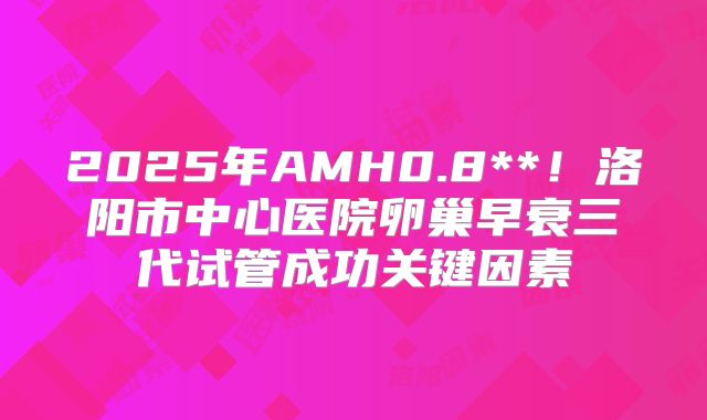 2025年AMH0.8**!洛阳市中心医院卵巢早衰三代试管成功关键因素