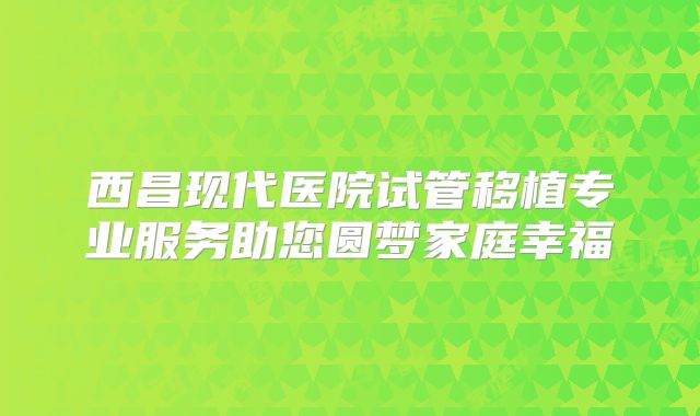 西昌现代医院试管移植专业服务助您圆梦家庭幸福