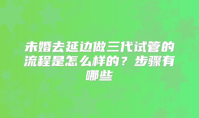未婚去延边做三代试管的流程是怎么样的？步骤有哪些
