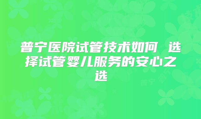 普宁医院试管技术如何 选择试管婴儿服务的安心之选