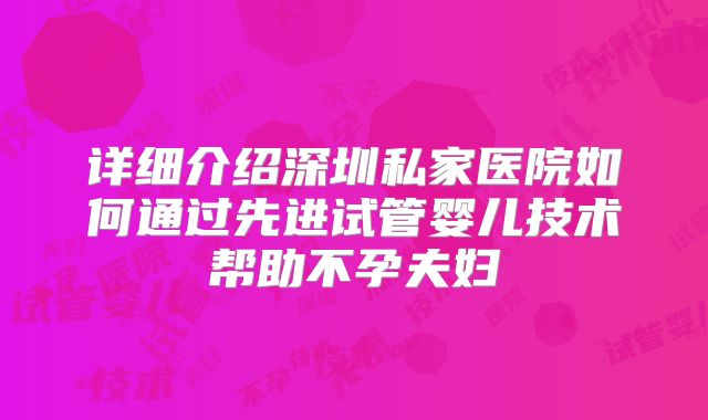 详细介绍深圳私家医院如何通过先进试管婴儿技术帮助不孕夫妇