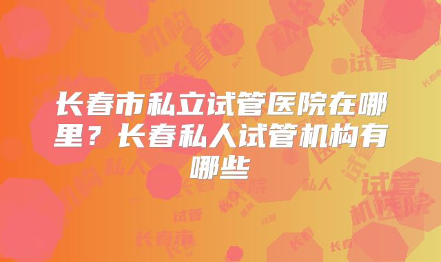 长春市私立试管医院在哪里？长春私人试管机构有哪些