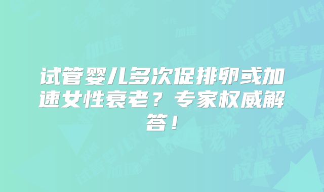 试管婴儿多次促排卵或加速女性衰老？专家权威解答！