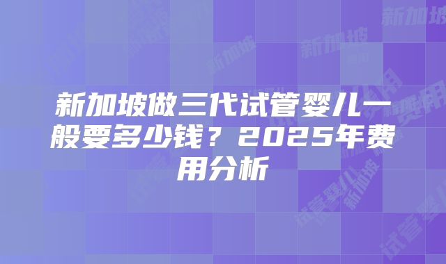 新加坡做三代试管婴儿一般要多少钱？2025年费用分析
