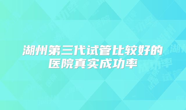 湖州第三代试管比较好的医院真实成功率