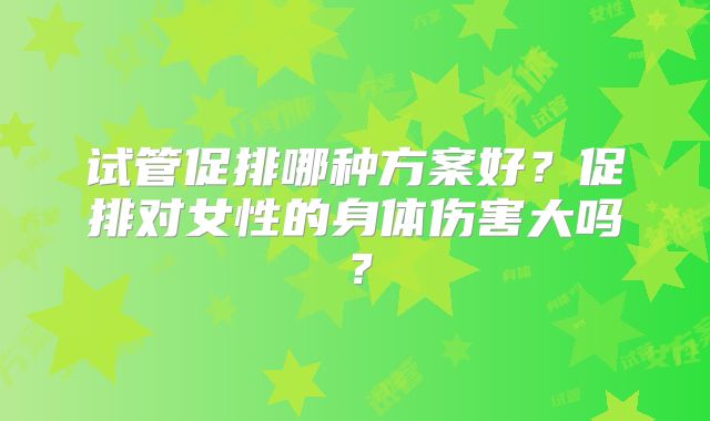 试管促排哪种方案好？促排对女性的身体伤害大吗？