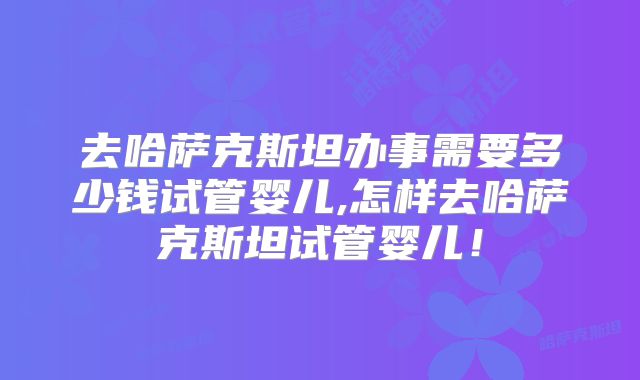 去哈萨克斯坦办事需要多少钱试管婴儿,怎样去哈萨克斯坦试管婴儿!