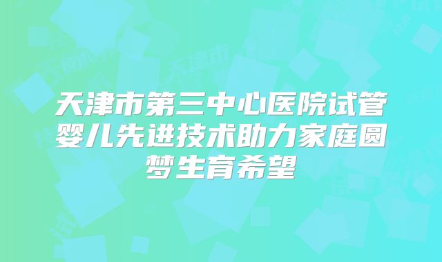 天津市第三中心医院试管婴儿先进技术助力家庭圆梦生育希望