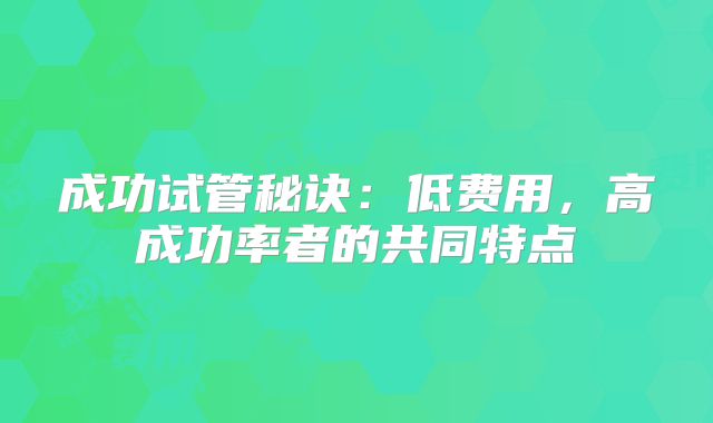 成功试管秘诀:低费用,高成功率者的共同特点