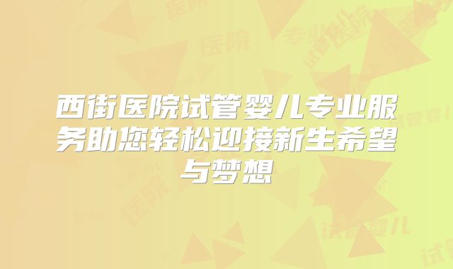 西街医院试管婴儿专业服务助您轻松迎接新生希望与梦想