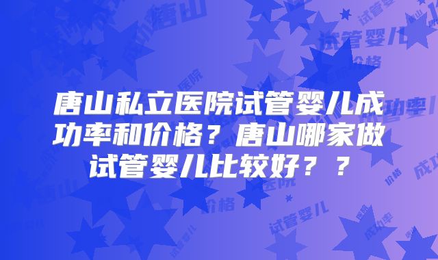 唐山私立医院试管婴儿成功率和价格？唐山哪家做试管婴儿比较好？？