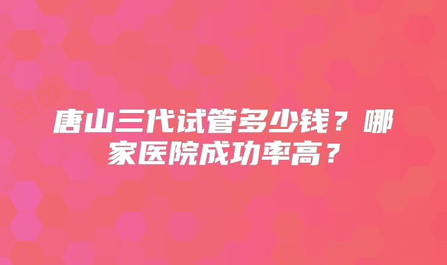 唐山三代试管多少钱?哪家医院成功率高?