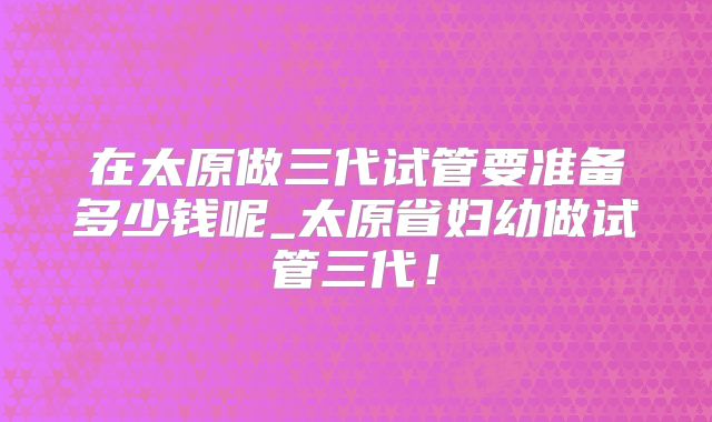 在太原做三代试管要准备多少钱呢_太原省妇幼做试管三代!