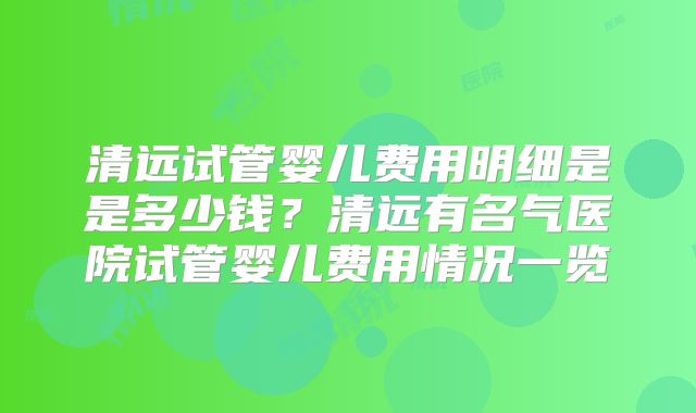 清远试管婴儿费用明细是是多少钱?清远有名气医院试管婴儿费用情况一览