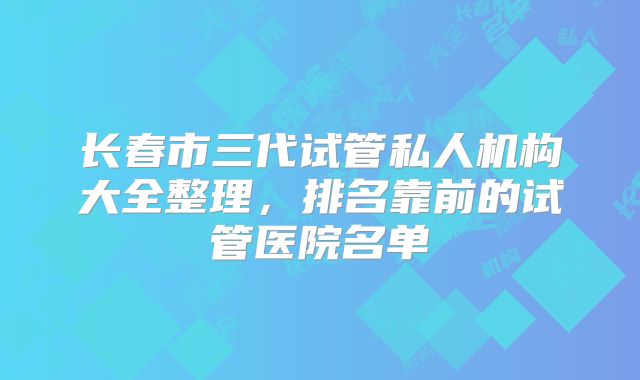 长春市三代试管私人机构大全整理,排名靠前的试管医院名单