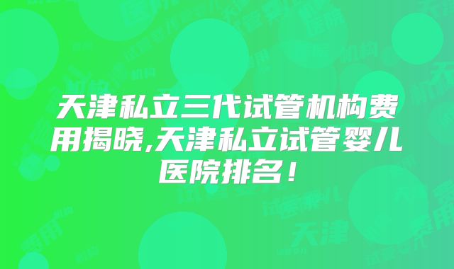 天津私立三代试管机构费用揭晓,天津私立试管婴儿医院排名!