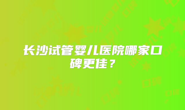 长沙试管婴儿医院哪家口碑更佳？
