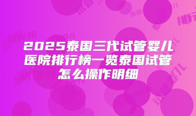 2025泰国三代试管婴儿医院排行榜一览泰国试管怎么操作明细