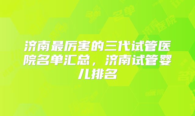 济南最厉害的三代试管医院名单汇总，济南试管婴儿排名