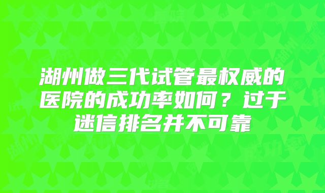 湖州做三代试管最权威的医院的成功率如何？过于迷信排名并不可靠