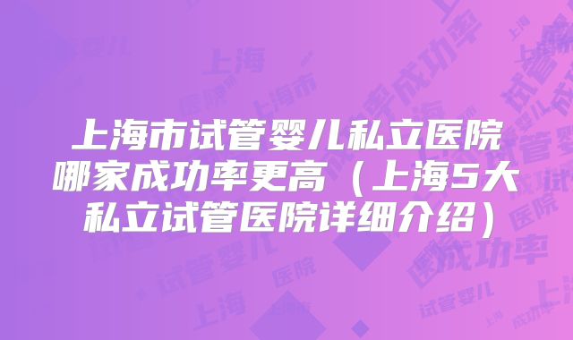 上海市试管婴儿私立医院哪家成功率更高(上海5大私立试管医院详细介绍)